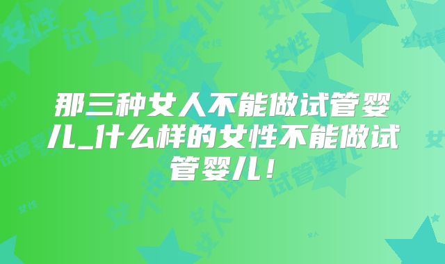 那三种女人不能做试管婴儿_什么样的女性不能做试管婴儿！