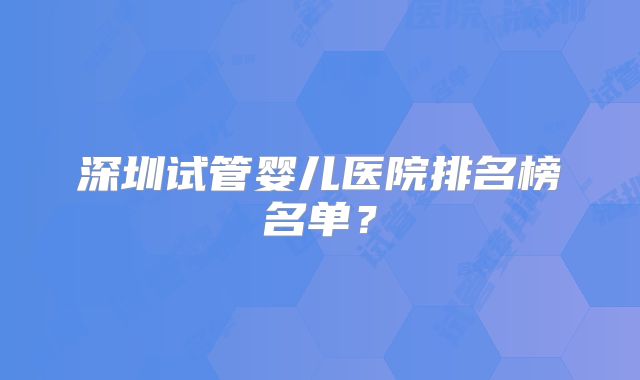 深圳试管婴儿医院排名榜名单？