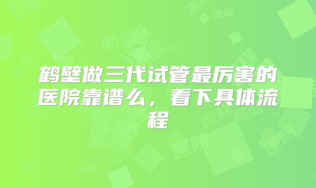 鹤壁做三代试管最厉害的医院靠谱么，看下具体流程