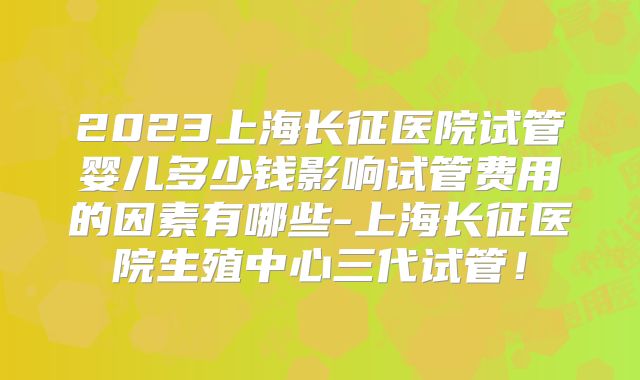 2023上海长征医院试管婴儿多少钱影响试管费用的因素有哪些-上海长征医院生殖中心三代试管!