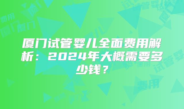 厦门试管婴儿全面费用解析:2024年大概需要多少钱?