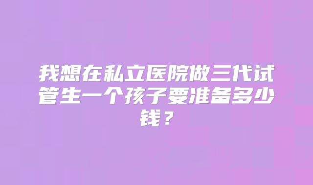 我想在私立医院做三代试管生一个孩子要准备多少钱?