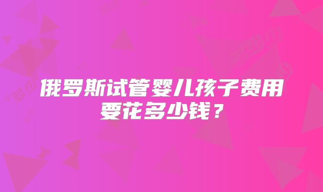 俄罗斯试管婴儿孩子费用要花多少钱？