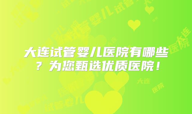 大连试管婴儿医院有哪些?为您甄选优质医院!