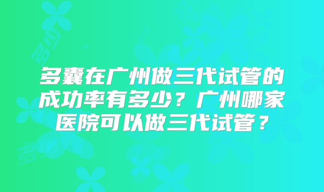 多囊在广州做三代试管的成功率有多少?广州哪家医院可以做三代试管?