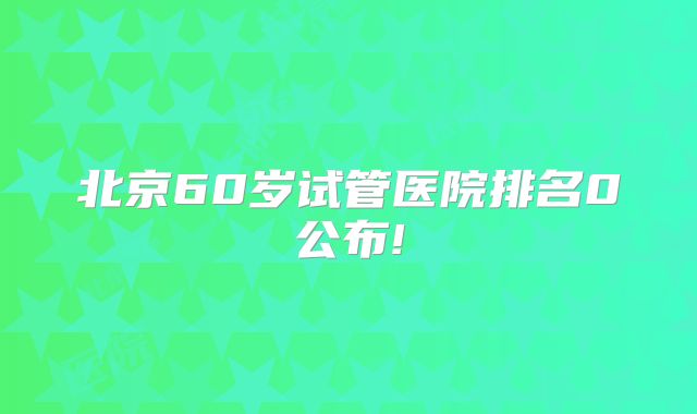 北京60岁试管医院排名0公布!