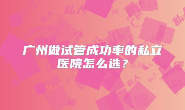 广州做试管成功率的私立医院怎么选？
