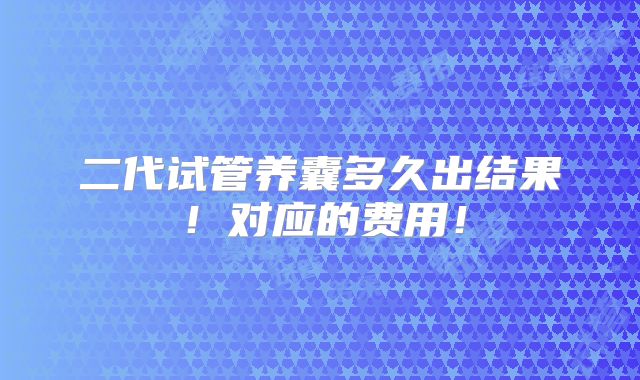 二代试管养囊多久出结果!对应的费用!