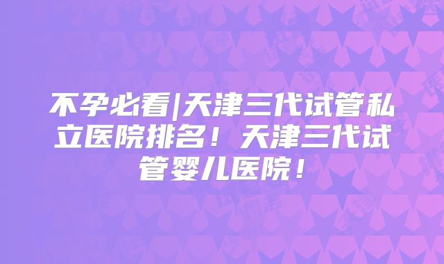 不孕必看|天津三代试管私立医院排名！天津三代试管婴儿医院！