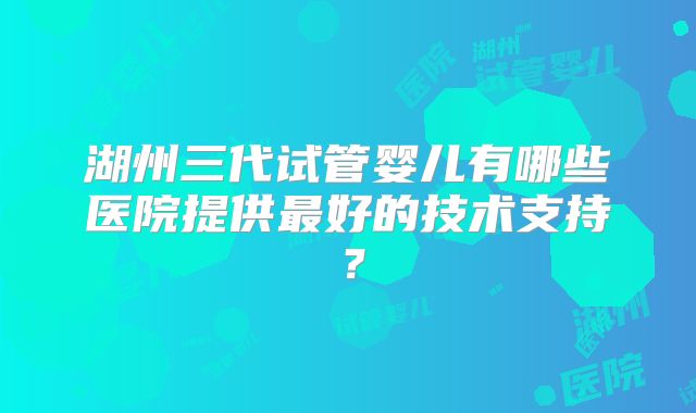 湖州三代试管婴儿有哪些医院提供最好的技术支持？