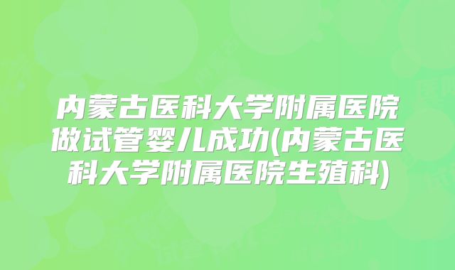 内蒙古医科大学附属医院做试管婴儿成功(内蒙古医科大学附属医院生殖科)