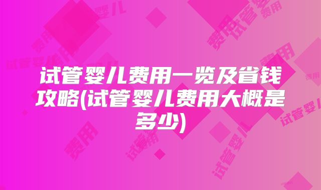 试管婴儿费用一览及省钱攻略(试管婴儿费用大概是多少)