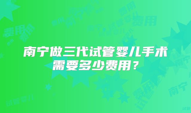 南宁做三代试管婴儿手术需要多少费用？