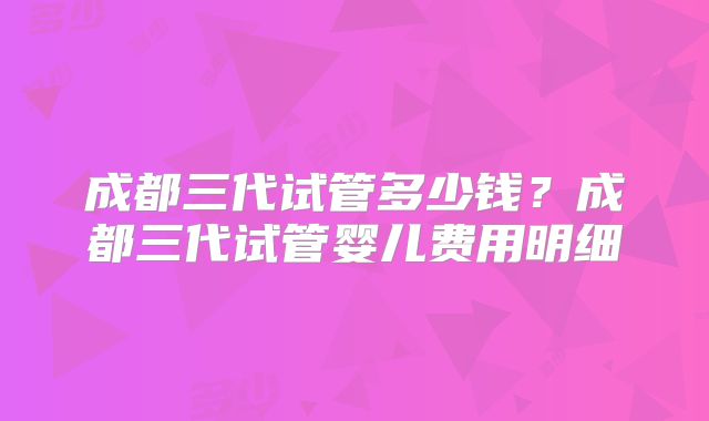 成都三代试管多少钱？成都三代试管婴儿费用明细