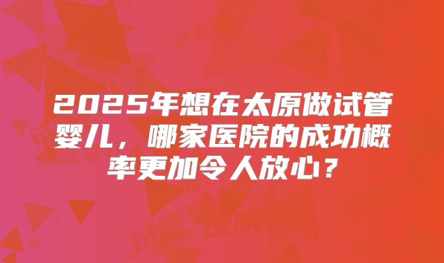 2025年想在太原做试管婴儿，哪家医院的成功概率更加令人放心？