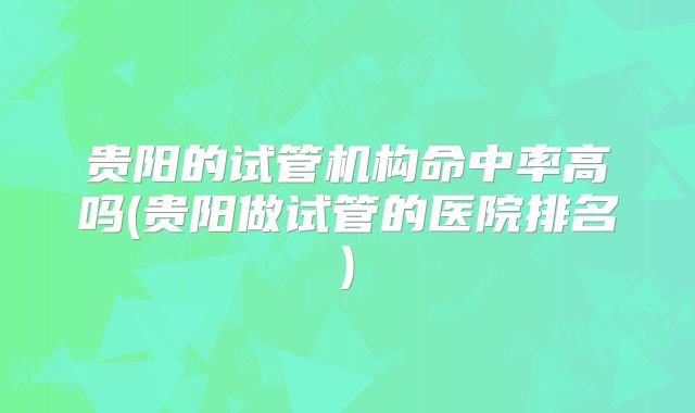 贵阳的试管机构命中率高吗(贵阳做试管的医院排名)