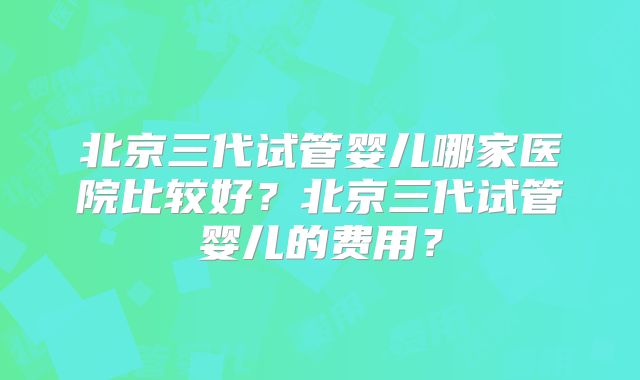 北京三代试管婴儿哪家医院比较好?北京三代试管婴儿的费用?