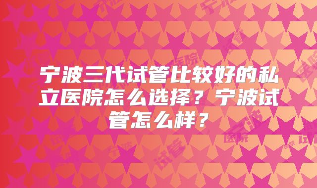 宁波三代试管比较好的私立医院怎么选择?宁波试管怎么样?