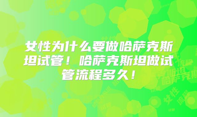 女性为什么要做哈萨克斯坦试管！哈萨克斯坦做试管流程多久！