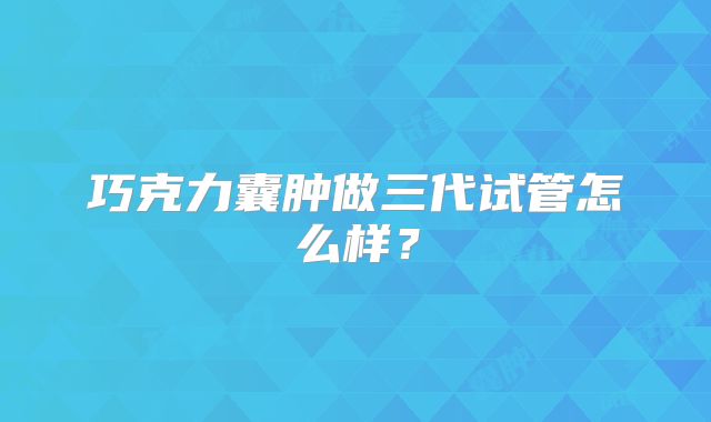 巧克力囊肿做三代试管怎么样?