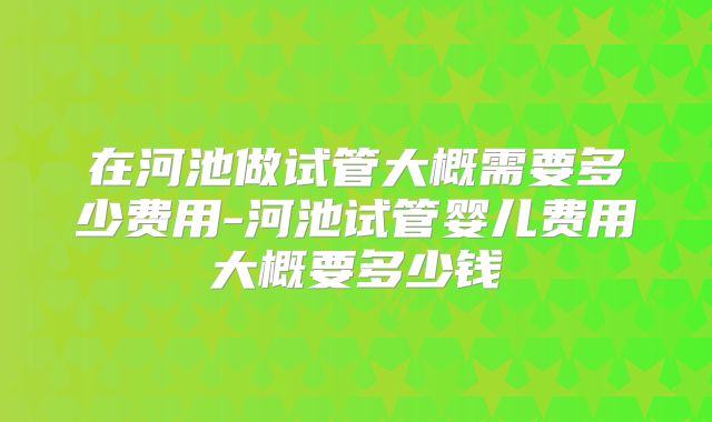 在河池做试管大概需要多少费用-河池试管婴儿费用大概要多少钱