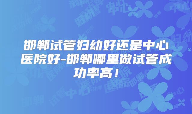 邯郸试管妇幼好还是中心医院好-邯郸哪里做试管成功率高！