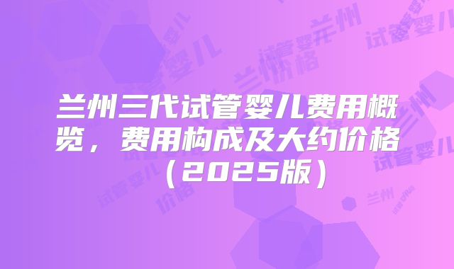 兰州三代试管婴儿费用概览，费用构成及大约价格（2025版）