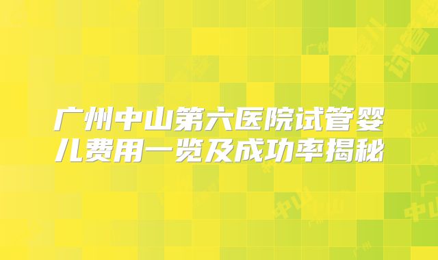 广州中山第六医院试管婴儿费用一览及成功率揭秘