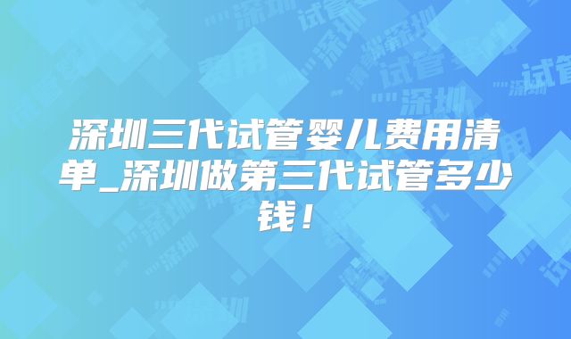 深圳三代试管婴儿费用清单_深圳做第三代试管多少钱！
