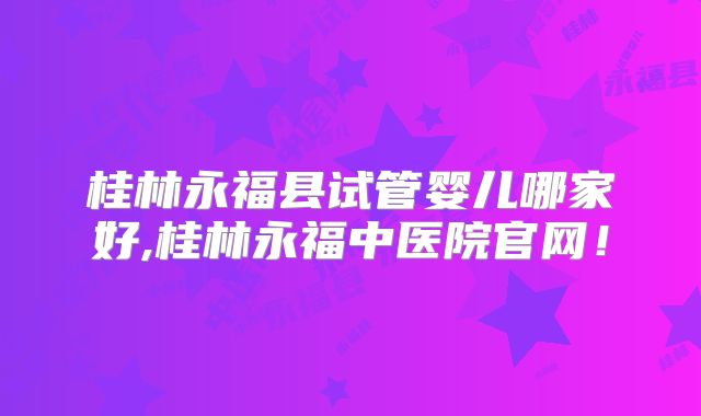 桂林永福县试管婴儿哪家好,桂林永福中医院官网!