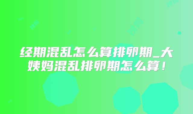 经期混乱怎么算排卵期_大姨妈混乱排卵期怎么算！