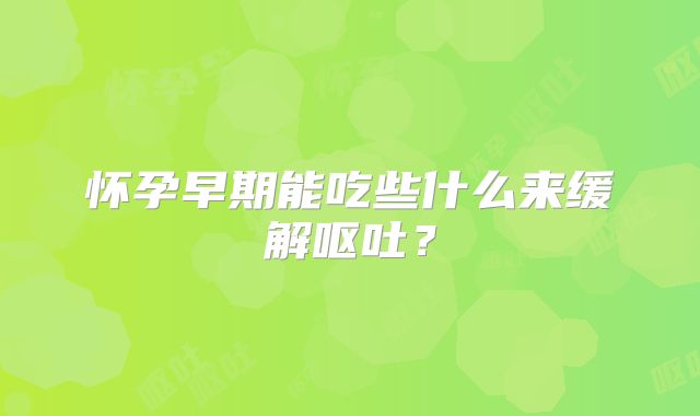 怀孕早期能吃些什么来缓解呕吐?