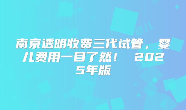 南京透明收费三代试管，婴儿费用一目了然！ 2025年版