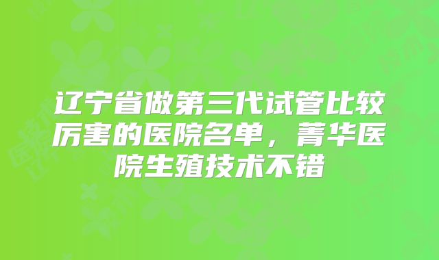 辽宁省做第三代试管比较厉害的医院名单,菁华医院生殖技术不错