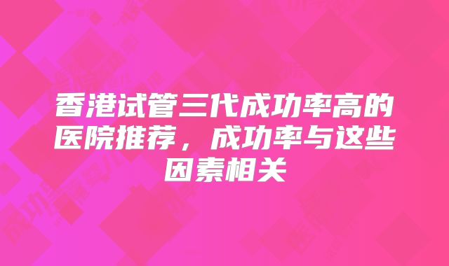 香港试管三代成功率高的医院推荐，成功率与这些因素相关