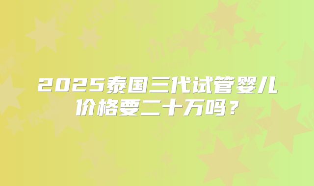 2025泰国三代试管婴儿价格要二十万吗?