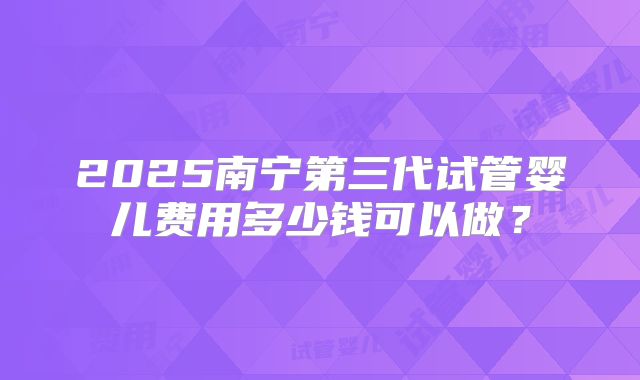 2025南宁第三代试管婴儿费用多少钱可以做?
