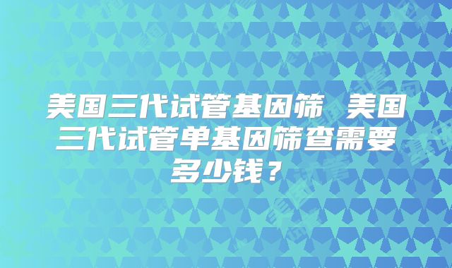 美国三代试管基因筛 美国三代试管单基因筛查需要多少钱？