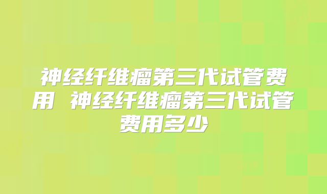 神经纤维瘤第三代试管费用 神经纤维瘤第三代试管费用多少