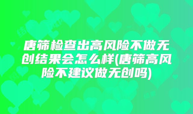 唐筛检查出高风险不做无创结果会怎么样(唐筛高风险不建议做无创吗)