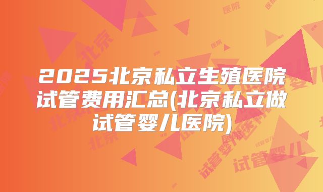2025北京私立生殖医院试管费用汇总(北京私立做试管婴儿医院)