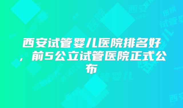 西安试管婴儿医院排名好,前5公立试管医院正式公布