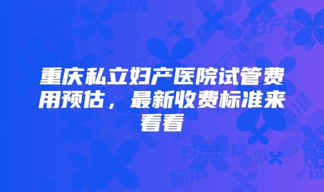 重庆私立妇产医院试管费用预估,最新收费标准来看看