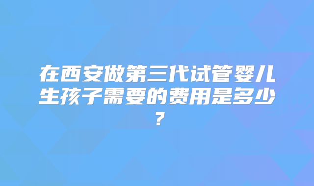 在西安做第三代试管婴儿生孩子需要的费用是多少?