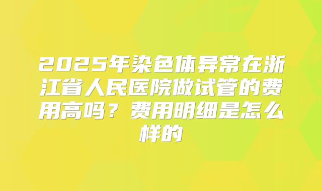 2025年染色体异常在浙江省人民医院做试管的费用高吗？费用明细是怎么样的