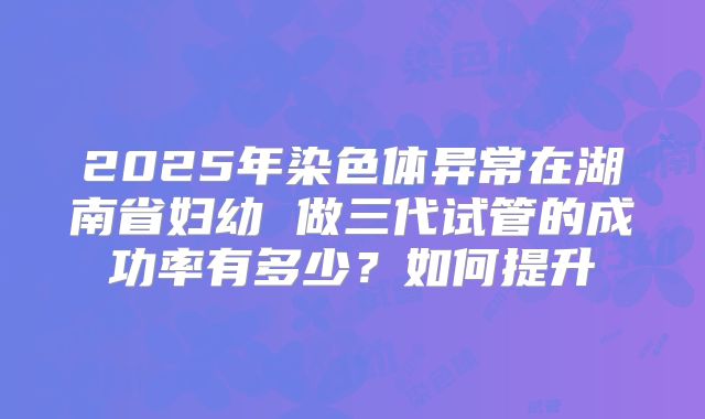 2025年染色体异常在湖南省妇幼 做三代试管的成功率有多少?如何提升