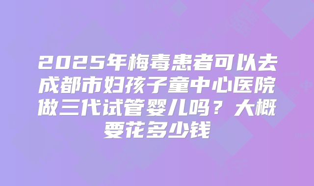 2025年梅毒患者可以去成都市妇孩子童中心医院做三代试管婴儿吗？大概要花多少钱
