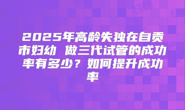 2025年高龄失独在自贡市妇幼 做三代试管的成功率有多少?如何提升成功率