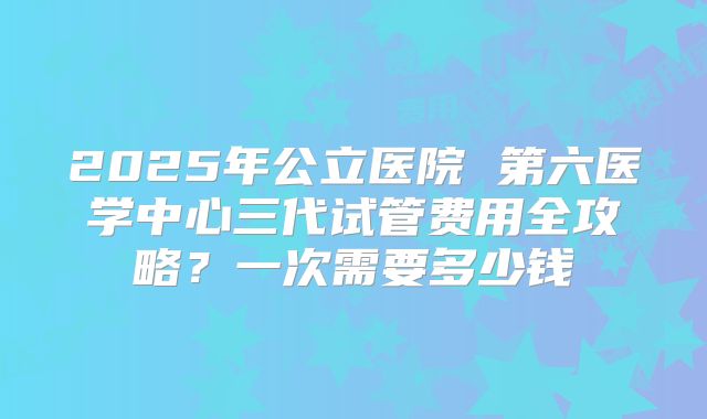 2025年公立医院 第六医学中心三代试管费用全攻略？一次需要多少钱