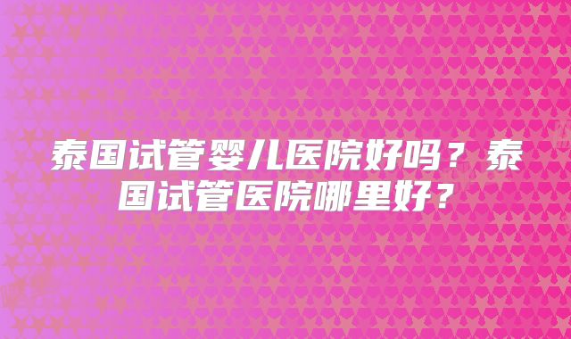 泰国试管婴儿医院好吗？泰国试管医院哪里好？